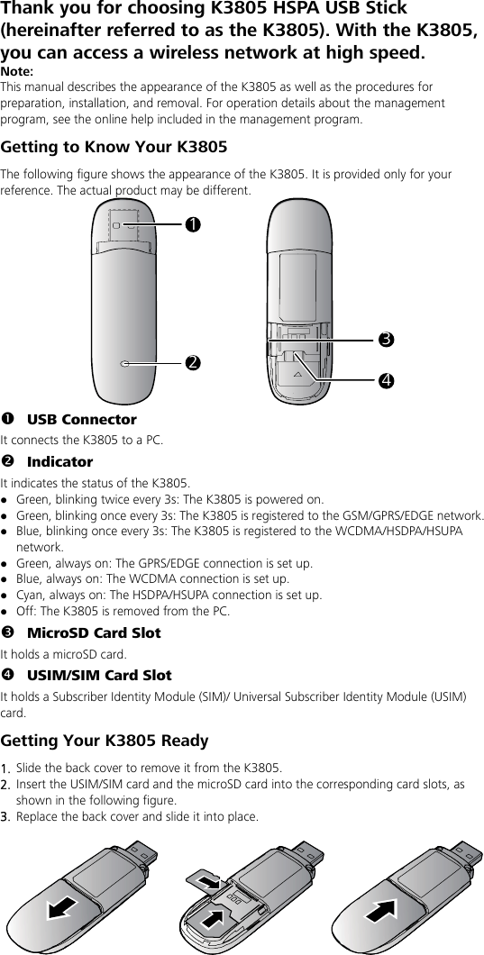 Thank you for choosing K3805 HSPA USB Stick (hereinafter referred to as the K3805). With the K3805, you can access a wireless network at high speed. Note: This manual describes the appearance of the K3805 as well as the procedures for preparation, installation, and removal. For operation details about the management program, see the online help included in the management program. Getting to Know Your K3805 The following figure shows the appearance of the K3805. It is provided only for your reference. The actual product may be different. 1234 n USB Connector It connects the K3805 to a PC. o Indicator It indicates the status of the K3805. z Green, blinking twice every 3s: The K3805 is powered on. z Green, blinking once every 3s: The K3805 is registered to the GSM/GPRS/EDGE network. z Blue, blinking once every 3s: The K3805 is registered to the WCDMA/HSDPA/HSUPA network. z Green, always on: The GPRS/EDGE connection is set up. z Blue, always on: The WCDMA connection is set up. z Cyan, always on: The HSDPA/HSUPA connection is set up. z Off: The K3805 is removed from the PC. p MicroSD Card Slot It holds a microSD card.   q USIM/SIM Card Slot It holds a Subscriber Identity Module (SIM)/ Universal Subscriber Identity Module (USIM) card. Getting Your K3805 Ready 1.  Slide the back cover to remove it from the K3805.   2.  Insert the USIM/SIM card and the microSD card into the corresponding card slots, as shown in the following figure.   3.  Replace the back cover and slide it into place.    
