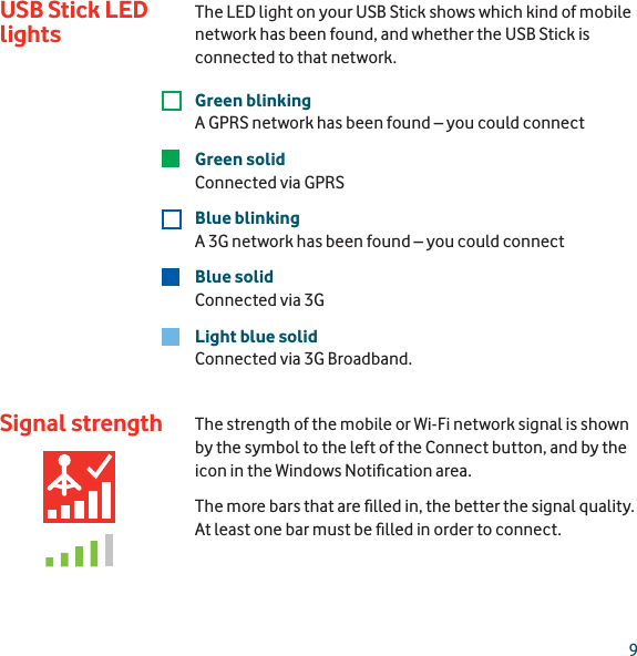 9Signal strengthThe LED light on your USB Stick shows which kind of mobile network has been found, and whether the USB Stick is connected to that network.Green blinkingA GPRS network has been found – you could connectGreen solidConnected via GPRS Blue blinkingA 3G network has been found – you could connectBlue solidConnected via 3GLight blue solidConnected via 3G Broadband.The strength of the mobile or Wi-Fi network signal is shown by the symbol to the left of the Connect button, and by the icon in the Windows Notiﬁ cation area. The more bars that are ﬁ lled in, the better the signal quality. At least one bar must be ﬁ lled in order to connect.USB Stick LED lights