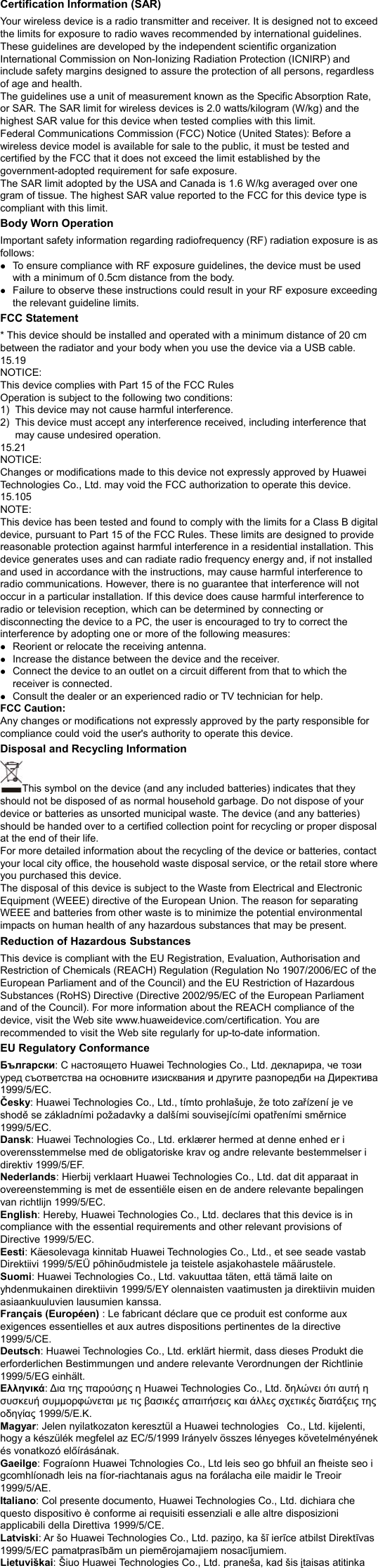 Certification Information (SAR) Your wireless device is a radio transmitter and receiver. It is designed not to exceed the limits for exposure to radio waves recommended by international guidelines. These guidelines are developed by the independent scientific organization International Commission on Non-Ionizing Radiation Protection (ICNIRP) and include safety margins designed to assure the protection of all persons, regardless of age and health. The guidelines use a unit of measurement known as the Specific Absorption Rate, or SAR. The SAR limit for wireless devices is 2.0 watts/kilogram (W/kg) and the highest SAR value for this device when tested complies with this limit.   Federal Communications Commission (FCC) Notice (United States): Before a wireless device model is available for sale to the public, it must be tested and certified by the FCC that it does not exceed the limit established by the government-adopted requirement for safe exposure. The SAR limit adopted by the USA and Canada is 1.6 W/kg averaged over one gram of tissue. The highest SAR value reported to the FCC for this device type is compliant with this limit.   Body Worn Operation Important safety information regarding radiofrequency (RF) radiation exposure is as follows: z To ensure compliance with RF exposure guidelines, the device must be used with a minimum of 0.5cm distance from the body. z Failure to observe these instructions could result in your RF exposure exceeding the relevant guideline limits. FCC Statement * This device should be installed and operated with a minimum distance of 20 cm between the radiator and your body when you use the device via a USB cable. 15.19 NOTICE: This device complies with Part 15 of the FCC Rules Operation is subject to the following two conditions: 1)  This device may not cause harmful interference. 2)  This device must accept any interference received, including interference that may cause undesired operation. 15.21 NOTICE: Changes or modifications made to this device not expressly approved by Huawei Technologies Co., Ltd. may void the FCC authorization to operate this device. 15.105 NOTE:  This device has been tested and found to comply with the limits for a Class B digital device, pursuant to Part 15 of the FCC Rules. These limits are designed to provide reasonable protection against harmful interference in a residential installation. This device generates uses and can radiate radio frequency energy and, if not installed and used in accordance with the instructions, may cause harmful interference to radio communications. However, there is no guarantee that interference will not occur in a particular installation. If this device does cause harmful interference to radio or television reception, which can be determined by connecting or disconnecting the device to a PC, the user is encouraged to try to correct the interference by adopting one or more of the following measures: z Reorient or relocate the receiving antenna. z Increase the distance between the device and the receiver. z Connect the device to an outlet on a circuit different from that to which the receiver is connected. z Consult the dealer or an experienced radio or TV technician for help. FCC Caution: Any changes or modifications not expressly approved by the party responsible for compliance could void the user&apos;s authority to operate this device. Disposal and Recycling Information This symbol on the device (and any included batteries) indicates that they should not be disposed of as normal household garbage. Do not dispose of your device or batteries as unsorted municipal waste. The device (and any batteries) should be handed over to a certified collection point for recycling or proper disposal at the end of their life.     For more detailed information about the recycling of the device or batteries, contact your local city office, the household waste disposal service, or the retail store where you purchased this device. The disposal of this device is subject to the Waste from Electrical and Electronic Equipment (WEEE) directive of the European Union. The reason for separating WEEE and batteries from other waste is to minimize the potential environmental impacts on human health of any hazardous substances that may be present. Reduction of Hazardous Substances This device is compliant with the EU Registration, Evaluation, Authorisation and Restriction of Chemicals (REACH) Regulation (Regulation No 1907/2006/EC of the European Parliament and of the Council) and the EU Restriction of Hazardous Substances (RoHS) Directive (Directive 2002/95/EC of the European Parliament and of the Council). For more information about the REACH compliance of the device, visit the Web site www.huaweidevice.com/certification. You are recommended to visit the Web site regularly for up-to-date information. EU Regulatory Conformance Български: С настоящето Huawei Technologies Co., Ltd. декларира, че този уред съответства на основните изисквания и другите разпоредби на Директива 1999/5/EC. Česky: Huawei Technologies Co., Ltd., tímto prohlašuje, že toto zařízení je ve shodě se základními požadavky a dalšími souvisejícími opatřeními směrnice 1999/5/EC. Dansk: Huawei Technologies Co., Ltd. erklærer hermed at denne enhed er i overensstemmelse med de obligatoriske krav og andre relevante bestemmelser i direktiv 1999/5/EF. Nederlands: Hierbij verklaart Huawei Technologies Co., Ltd. dat dit apparaat in overeenstemming is met de essentiële eisen en de andere relevante bepalingen van richtlijn 1999/5/EC. English: Hereby, Huawei Technologies Co., Ltd. declares that this device is in compliance with the essential requirements and other relevant provisions of Directive 1999/5/EC. Eesti: Käesolevaga kinnitab Huawei Technologies Co., Ltd., et see seade vastab Direktiivi 1999/5/EÜ põhinõudmistele ja teistele asjakohastele määrustele. Suomi: Huawei Technologies Co., Ltd. vakuuttaa täten, että tämä laite on yhdenmukainen direktiivin 1999/5/EY olennaisten vaatimusten ja direktiivin muiden asiaankuuluvien lausumien kanssa. Français (Européen) : Le fabricant déclare que ce produit est conforme aux exigences essentielles et aux autres dispositions pertinentes de la directive 1999/5/CE. Deutsch: Huawei Technologies Co., Ltd. erklärt hiermit, dass dieses Produkt die erforderlichen Bestimmungen und andere relevante Verordnungen der Richtlinie 1999/5/EG einhält. Ελληνικά: Δια της παρούσης η Huawei Technologies Co., Ltd. δηλώνει ότι αυτή η συσκευή συμμορφώνεται με τις βασικές απαιτήσεις και άλλες σχετικές διατάξεις της οδηγίας 1999/5/Ε.Κ. Magyar: Jelen nyilatkozaton keresztül a Huawei technologies   Co., Ltd. kijelenti, hogy a készülék megfelel az EC/5/1999 Irányelv összes lényeges követelményének és vonatkozó előírásának. Gaeilge: Fograíonn Huawei Tchnologies Co., Ltd leis seo go bhfuil an fheiste seo i gcomhlíonadh leis na fíor-riachtanais agus na forálacha eile maidir le Treoir 1999/5/AE. Italiano: Col presente documento, Huawei Technologies Co., Ltd. dichiara che questo dispositivo è conforme ai requisiti essenziali e alle altre disposizioni applicabili della Direttiva 1999/5/CE. Latviski: Ar šo Huawei Technologies Co., Ltd. paziņo, ka šī ierīce atbilst Direktīvas 1999/5/EC pamatprasībām un piemērojamajiem nosacījumiem. Lietuviškai: Šiuo Huawei Technologies Co., Ltd. praneša, kad šis įtaisas atitinka 