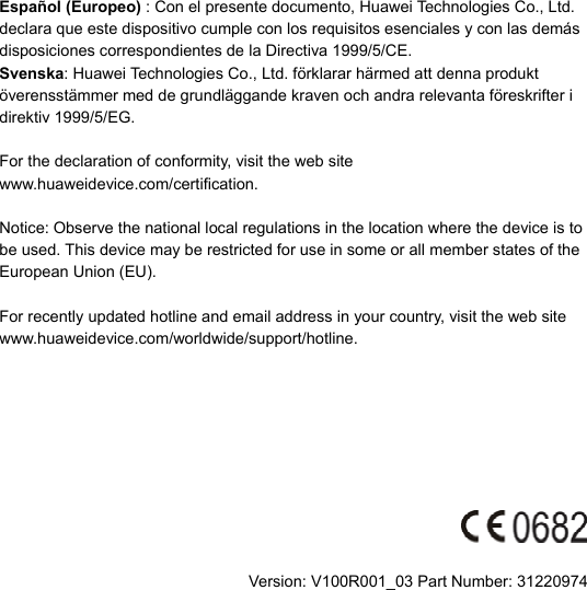 Español (Europeo) : Con el presente documento, Huawei Technologies Co., Ltd. declara que este dispositivo cumple con los requisitos esenciales y con las demás disposiciones correspondientes de la Directiva 1999/5/CE. Svenska: Huawei Technologies Co., Ltd. förklarar härmed att denna produkt överensstämmer med de grundläggande kraven och andra relevanta föreskrifter i direktiv 1999/5/EG.  For the declaration of conformity, visit the web site www.huaweidevice.com/certification.    Notice: Observe the national local regulations in the location where the device is to be used. This device may be restricted for use in some or all member states of the European Union (EU).  For recently updated hotline and email address in your country, visit the web site www.huaweidevice.com/worldwide/support/hotline.          Version: V100R001_03 Part Number: 31220974 