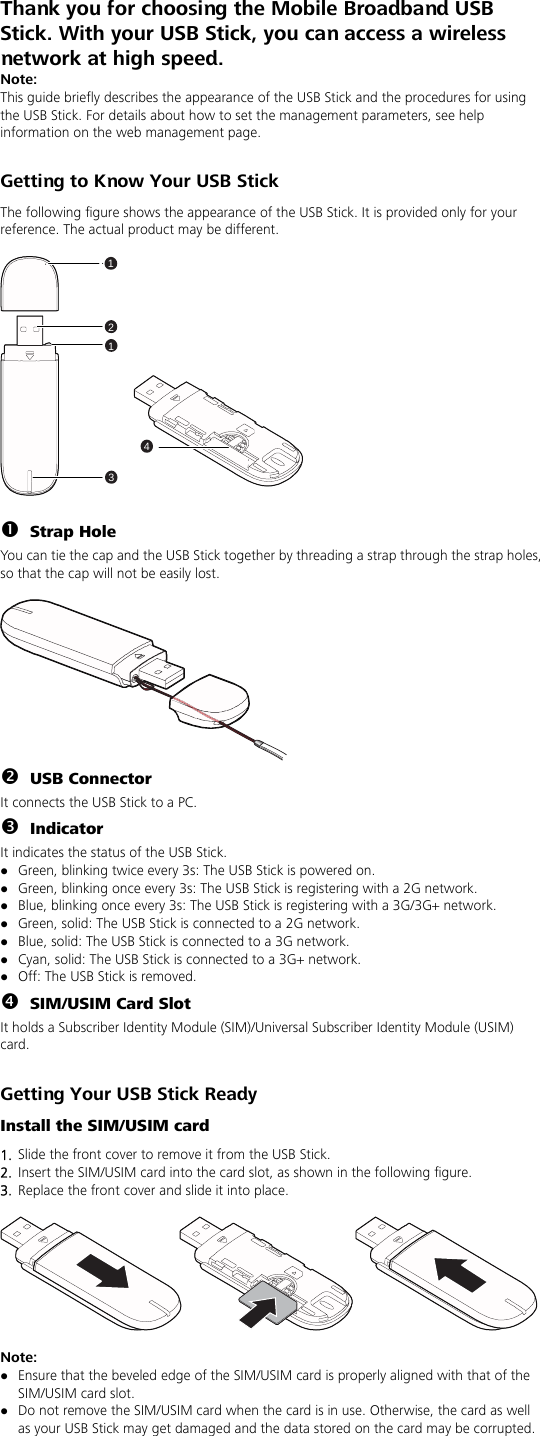 Thank you for choosing the Mobile Broadband USB Stick. With your USB Stick, you can access a wireless network at high speed.   Note: This guide briefly describes the appearance of the USB Stick and the procedures for using the USB Stick. For details about how to set the management parameters, see help information on the web management page.  Getting to Know Your USB Stick The following figure shows the appearance of the USB Stick. It is provided only for your reference. The actual product may be different.  21341  n Strap Hole You can tie the cap and the USB Stick together by threading a strap through the strap holes, so that the cap will not be easily lost.   o USB Connector It connects the USB Stick to a PC. p Indicator It indicates the status of the USB Stick. z Green, blinking twice every 3s: The USB Stick is powered on. z Green, blinking once every 3s: The USB Stick is registering with a 2G network. z Blue, blinking once every 3s: The USB Stick is registering with a 3G/3G+ network. z Green, solid: The USB Stick is connected to a 2G network. z Blue, solid: The USB Stick is connected to a 3G network. z Cyan, solid: The USB Stick is connected to a 3G+ network. z Off: The USB Stick is removed. q SIM/USIM Card Slot It holds a Subscriber Identity Module (SIM)/Universal Subscriber Identity Module (USIM) card.  Getting Your USB Stick Ready Install the SIM/USIM card 1.  Slide the front cover to remove it from the USB Stick.   2.  Insert the SIM/USIM card into the card slot, as shown in the following figure.   3.  Replace the front cover and slide it into place.    Note:  z Ensure that the beveled edge of the SIM/USIM card is properly aligned with that of the SIM/USIM card slot. z Do not remove the SIM/USIM card when the card is in use. Otherwise, the card as well as your USB Stick may get damaged and the data stored on the card may be corrupted.  