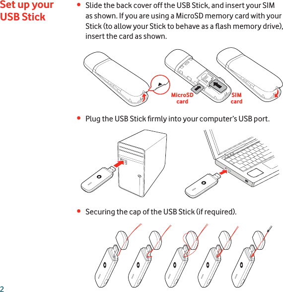 2Slide the back cover off the USB Stick, and insert your SIM •as shown. If you are using a MicroSD memory card with your Stick (to allow your Stick to behave as a ﬂ ash memory drive), insert the card as shown.Plug the USB Stick ﬁ rmly into your computer’s USB port.•Securing the cap of the USB Stick (if required).•Set up your USB StickMicroSD cardSIMcard