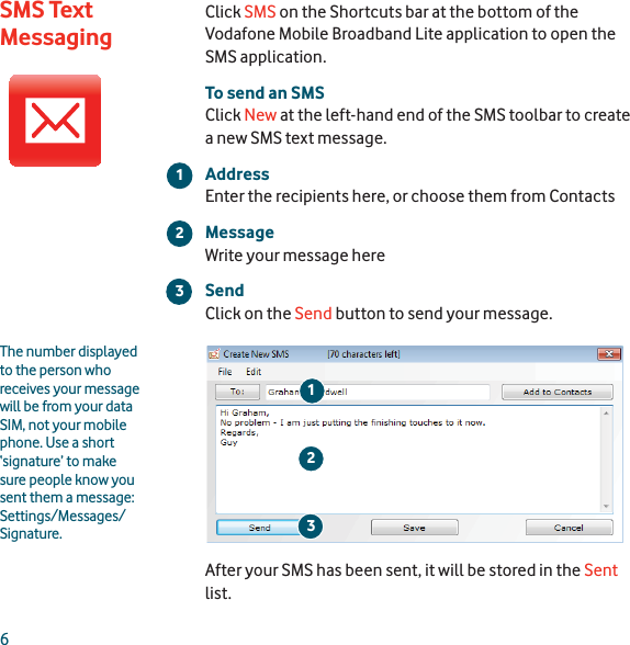 6Click SMS on the Shortcuts bar at the bottom of the Vodafone Mobile Broadband Lite application to open the SMS application.To send an SMSClick New at the left-hand end of the SMS toolbar to create a new SMS text message.AddressEnter the recipients here, or choose them from ContactsMessageWrite your message hereSendClick on the Send button to send your message.After your SMS has been sent, it will be stored in the Sentlist.213The number displayed to the person who receives your message will be from your data SIM, not your mobile phone. Use a short ‘signature’ to make sure people know you sent them a message: Settings/Messages/Signature.23SMS Text Messaging1
