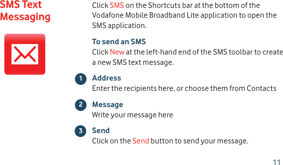 Click SMS on the Shortcuts bar at the bottom of the Vodafone Mobile Broadband Lite application to open the SMS application.To send an SMSClick New at the left-hand end of the SMS toolbar to create a new SMS text message.AddressEnter the recipients here, or choose them from ContactsMessageWrite your message hereSendClick on the Send button to send your message.23SMS Text Messaging111