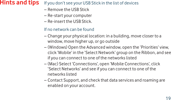 If you don’t see your USB Stick in the list of devicesRemove the USB Stick –Re-start your computer –Re-insert the USB Stick. –If no network can be foundChange your physical location: in a building, move closer to a  –window, move higher up, or go outside(Windows) Open the Advanced window, open the ‘Priorities’ view,  –click ‘Mobile’ in the ‘Select Network’ group on the Ribbon, and see if you can connect to one of the networks listed(Mac) Select ‘Connections’, open ‘Mobile Connections’, click  –‘Select Networks’ and see if you can connect to one of the networks listedContact Support, and check that data services and roaming are  –enabled on your account.Hints and tips19