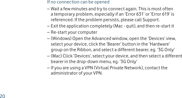 If no connection can be openedWait a few minutes and try to connect again. This is most often  –a temporary problem, especially if an ‘Error 631’ or ‘Error 619’ is referenced. If the problem persists, please call Support. Exit the application completely (Mac - quit), and then re-start it –Re-start your computer –(Windows) Open the Advanced window, open the ‘Devices’ view,  –select your device, click the ‘Bearer’ button in the ‘Hardware’ group on the Ribbon, and select a different bearer, eg. ‘3G Only’(Mac) Click ‘Devices’, select your device, and then select a different  –bearer in the drop-down menu, eg. ‘3G Only’If you are using a VPN (Virtual Private Network), contact the  –administrator of your VPN.20