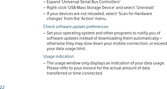Expand ‘Universal Serial Bus Controllers’ –Right-click ‘USB Mass Storage Device’ and select ‘Uninstall’ –If your devices are not reloaded, select ‘Scan for Hardware  –changes’ from the ‘Action’ menu.Check software update preferencesSet your operating system and other programs to notify you of  –software updates instead of downloading them automatically – otherwise they may slow down your mobile connection, or exceed your data usage limit.Usage indicationThe usage window only displays an indication of your data usage.  –Please refer to your invoice for the actual amount of data transferred or time connected.22