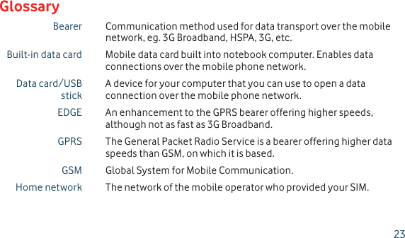 Bearer Communication method used for data transport over the mobile network, eg. 3G Broadband, HSPA, 3G, etc.Built-in data card Mobile data card built into notebook computer. Enables data connections over the mobile phone network.Data card/USB stickA device for your computer that you can use to open a data connection over the mobile phone network.EDGE An enhancement to the GPRS bearer offering higher speeds, although not as fast as 3G Broadband.GPRS The General Packet Radio Service is a bearer offering higher data speeds than GSM, on which it is based.GSM Global System for Mobile Communication.Home network The network of the mobile operator who provided your SIM.Glossary23