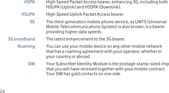 HSPA High-Speed Packet Access bearer, enhancing 3G, including both HSUPA (Uplink) and HSDPA (Downlink).HSUPA High-Speed Uplink Packet Access bearer.3G The third-generation mobile phone service, as UMTS (Universal Mobile Telecommunications System) is also known, is a bearer providing higher data speeds.3G broadband The latest enhancement to the 3G bearer.Roaming You can use your mobile device on any other mobile network that has a roaming agreement with your operator, whether in your country or abroad.SIM Your Subscriber Identity Module is the postage-stamp-sized chip that you will have received together with your mobile contract. Your SIM has gold contacts on one side.24