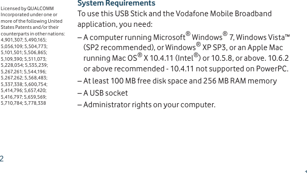 System RequirementsTo use this USB Stick and the Vodafone Mobile Broadband application, you need:A computer running Microsoft – ® Windows® 7, Windows Vista™ (SP2 recommended), or Windows® XP SP3, or an Apple Mac running Mac OS® X 10.4.11 (Intel®) or 10.5.8, or above. 10.6.2 or above recommended - 10.4.11 not supported on PowerPC.At least 100 MB free disk space and 256 MB RAM memory –A USB socket –Administrator rights on your computer. –Licensed by QUALCOMM Incorporated under one or more of the following United States Patents and/or their counterparts in other nations:4,901,307; 5,490,165; 5,056,109; 5,504,773; 5,101,501; 5,506,865; 5,109,390; 5,511,073; 5,228,054; 5,535,239; 5,267,261; 5,544,196; 5,267,262; 5,568,483; 5,337,338; 5,600,754; 5,414,796; 5,657,420; 5,416,797; 5,659,569; 5,710,784; 5,778,33812