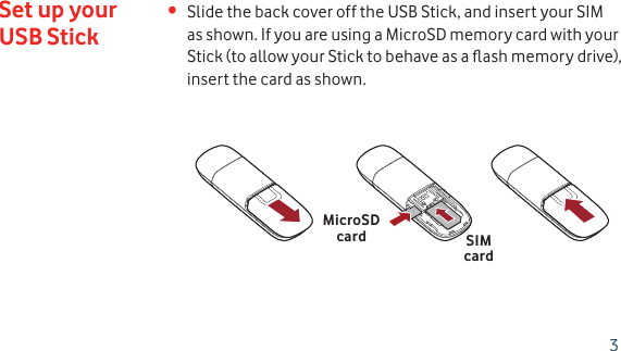 Slide the back cover off the USB Stick, and insert your SIM • as shown. If you are using a MicroSD memory card with your Stick (to allow your Stick to behave as a ﬂ ash memory drive), insert the card as shown.Set up your USB StickSIMcardMicroSDcard3