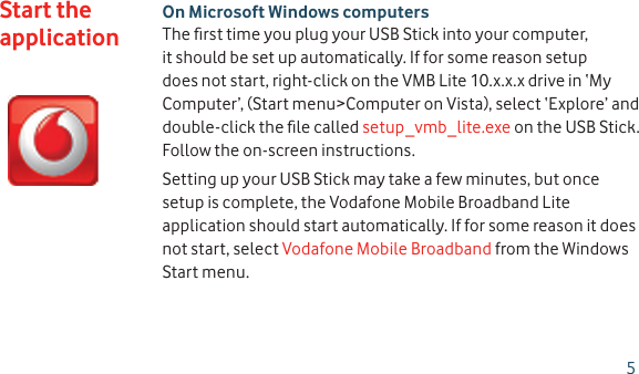 On Microsoft Windows computersThe ﬁ rst time you plug your USB Stick into your computer, it should be set up automatically. If for some reason setup does not start, right-click on the VMB Lite 10.x.x.x drive in ‘My Computer’, (Start menu&gt;Computer on Vista), select ‘Explore’ and double-click the ﬁ le called setup_vmb_lite.exe on the USB Stick. Follow the on-screen instructions.Setting up your USB Stick may take a few minutes, but once setup is complete, the Vodafone Mobile Broadband Lite application should start automatically. If for some reason it does not start, select Vodafone Mobile Broadband from the Windows Start menu.Start the application5