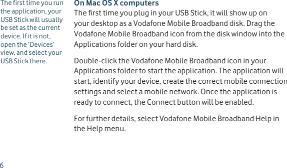 On Mac OS X computersThe ﬁ rst time you plug in your USB Stick, it will show up on your desktop as a Vodafone Mobile Broadband disk. Drag the Vodafone Mobile Broadband icon from the disk window into the Applications folder on your hard disk. Double-click the Vodafone Mobile Broadband icon in your Applications folder to start the application. The application will start, identify your device, create the correct mobile connection settings and select a mobile network. Once the application is ready to connect, the Connect button will be enabled.For further details, select Vodafone Mobile Broadband Help in the Help menu.The first time you run the application, your USB Stick will usually be set as the current device. If it is not, open the ‘Devices’ view, and select your USB Stick there.6