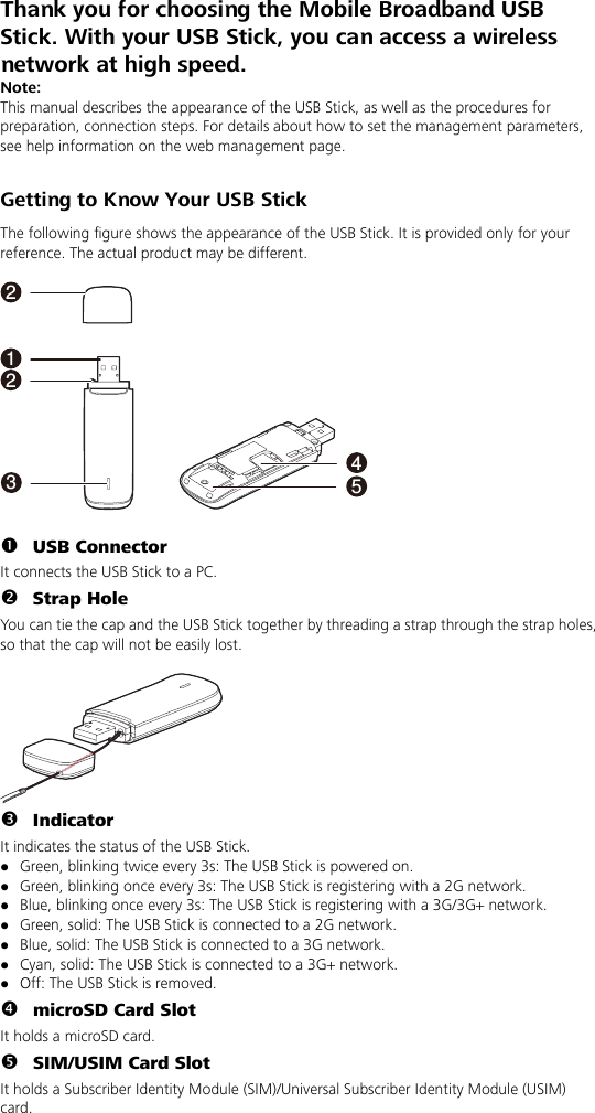 Thank you for choosing the Mobile Broadband USB Stick. With your USB Stick, you can access a wireless network at high speed. Note: This manual describes the appearance of the USB Stick, as well as the procedures for preparation, connection steps. For details about how to set the management parameters, see help information on the web management page.  Getting to Know Your USB Stick The following figure shows the appearance of the USB Stick. It is provided only for your reference. The actual product may be different.  132254  n USB Connector It connects the USB Stick to a PC. o Strap Hole You can tie the cap and the USB Stick together by threading a strap through the strap holes, so that the cap will not be easily lost.   p Indicator It indicates the status of the USB Stick. z Green, blinking twice every 3s: The USB Stick is powered on. z Green, blinking once every 3s: The USB Stick is registering with a 2G network. z Blue, blinking once every 3s: The USB Stick is registering with a 3G/3G+ network. z Green, solid: The USB Stick is connected to a 2G network. z Blue, solid: The USB Stick is connected to a 3G network. z Cyan, solid: The USB Stick is connected to a 3G+ network. z Off: The USB Stick is removed. q microSD Card Slot   It holds a microSD card. r SIM/USIM Card Slot It holds a Subscriber Identity Module (SIM)/Universal Subscriber Identity Module (USIM) card. 