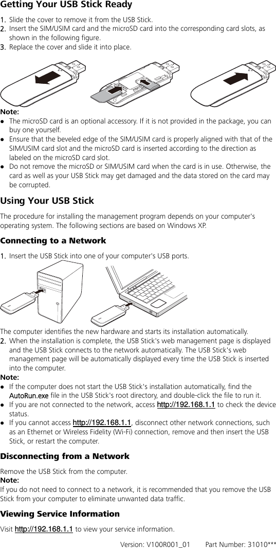 Getting Your USB Stick Ready 1.  Slide the cover to remove it from the USB Stick.   2.  Insert the SIM/USIM card and the microSD card into the corresponding card slots, as shown in the following figure.   3.  Replace the cover and slide it into place.   Note:  z The microSD card is an optional accessory. If it is not provided in the package, you can buy one yourself. z Ensure that the beveled edge of the SIM/USIM card is properly aligned with that of the SIM/USIM card slot and the microSD card is inserted according to the direction as labeled on the microSD card slot. z Do not remove the microSD or SIM/USIM card when the card is in use. Otherwise, the card as well as your USB Stick may get damaged and the data stored on the card may be corrupted. Using Your USB Stick The procedure for installing the management program depends on your computer&apos;s operating system. The following sections are based on Windows XP. Connecting to a Network 1.  Insert the USB Stick into one of your computer&apos;s USB ports.  The computer identifies the new hardware and starts its installation automatically.   2.  When the installation is complete, the USB Stick&apos;s web management page is displayed and the USB Stick connects to the network automatically. The USB Stick&apos;s web management page will be automatically displayed every time the USB Stick is inserted into the computer.   Note: z If the computer does not start the USB Stick&apos;s installation automatically, find the AutoRun.exe file in the USB Stick&apos;s root directory, and double-click the file to run it. z If you are not connected to the network, access http://192.168.1.1 to check the device status. z If you cannot access http://192.168.1.1, disconnect other network connections, such as an Ethernet or Wireless Fidelity (Wi-Fi) connection, remove and then insert the USB Stick, or restart the computer. Disconnecting from a Network Remove the USB Stick from the computer. Note: If you do not need to connect to a network, it is recommended that you remove the USB Stick from your computer to eliminate unwanted data traffic. Viewing Service Information Visit http://192.168.1.1 to view your service information.   Version: V100R001_01    Part Number: 31010*** 