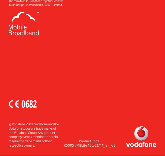 Product Code:K5005 VMBLite 10.x 03/11_en_GB© Vodafone 2011. Vodafone and the Vodafone logos are trade marks of the Vodafone Group. Any product or company names mentioned herein may be the trade marks of their respective owners.The term Mobile Broadband together with the ‘birds’ design  is a trademark of GSMC Limited.