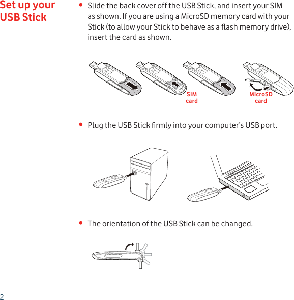 2Slide the back cover off the USB Stick, and insert your SIM • as shown. If you are using a MicroSD memory card with your Stick (to allow your Stick to behave as a ﬂ ash memory drive), insert the card as shown.Plug the USB Stick ﬁ rmly into your computer’s USB port.• The orientation of the USB Stick can be changed.• Set up your USB StickSIMcardMicroSDcard