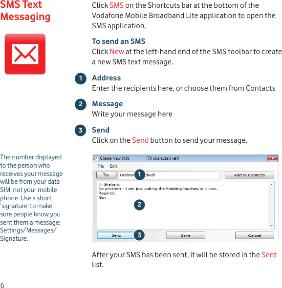 6Click SMS on the Shortcuts bar at the bottom of the Vodafone Mobile Broadband Lite application to open the SMS application.To send an SMSClick New at the left-hand end of the SMS toolbar to create a new SMS text message.AddressEnter the recipients here, or choose them from ContactsMessageWrite your message hereSendClick on the Send button to send your message.After your SMS has been sent, it will be stored in the Sent list.213The number displayed to the person who receives your message will be from your data SIM, not your mobile phone. Use a short ‘signature’ to make sure people know you sent them a message: Settings/Messages/Signature.23SMS Text Messaging1