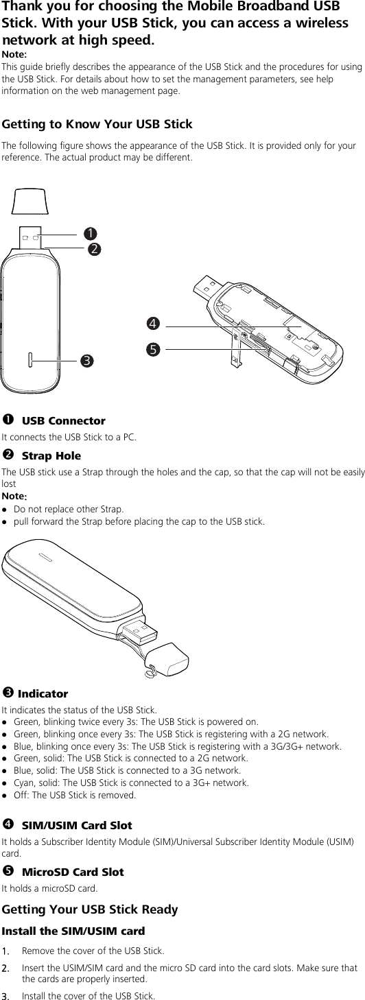 Thank you for choosing the Mobile Broadband USB Stick. With your USB Stick, you can access a wireless network at high speed.   Note: This guide briefly describes the appearance of the USB Stick and the procedures for using the USB Stick. For details about how to set the management parameters, see help information on the web management page.  Getting to Know Your USB Stick The following figure shows the appearance of the USB Stick. It is provided only for your reference. The actual product may be different.    n USB Connector It connects the USB Stick to a PC. o Strap Hole The USB stick use a Strap through the holes and the cap, so that the cap will not be easily lost Note： z Do not replace other Strap. z pull forward the Strap before placing the cap to the USB stick.   p Indicator It indicates the status of the USB Stick. z Green, blinking twice every 3s: The USB Stick is powered on. z Green, blinking once every 3s: The USB Stick is registering with a 2G network. z Blue, blinking once every 3s: The USB Stick is registering with a 3G/3G+ network. z Green, solid: The USB Stick is connected to a 2G network. z Blue, solid: The USB Stick is connected to a 3G network. z Cyan, solid: The USB Stick is connected to a 3G+ network. z Off: The USB Stick is removed.  q SIM/USIM Card Slot It holds a Subscriber Identity Module (SIM)/Universal Subscriber Identity Module (USIM) card. r MicroSD Card Slot It holds a microSD card. Getting Your USB Stick Ready Install the SIM/USIM card 1.  Remove the cover of the USB Stick.   2.  Insert the USIM/SIM card and the micro SD card into the card slots. Make sure that the cards are properly inserted. 3.  Install the cover of the USB Stick.   12345