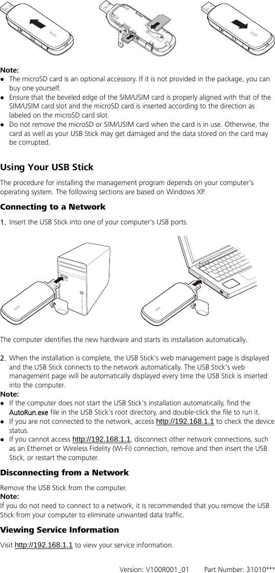   Note:  z The microSD card is an optional accessory. If it is not provided in the package, you can buy one yourself. z Ensure that the beveled edge of the SIM/USIM card is properly aligned with that of the SIM/USIM card slot and the microSD card is inserted according to the direction as labeled on the microSD card slot. z Do not remove the microSD or SIM/USIM card when the card is in use. Otherwise, the card as well as your USB Stick may get damaged and the data stored on the card may be corrupted.  Using Your USB Stick The procedure for installing the management program depends on your computer&apos;s operating system. The following sections are based on Windows XP. Connecting to a Network 1.  Insert the USB Stick into one of your computer&apos;s USB ports.    The computer identifies the new hardware and starts its installation automatically.    2.  When the installation is complete, the USB Stick&apos;s web management page is displayed and the USB Stick connects to the network automatically. The USB Stick&apos;s web management page will be automatically displayed every time the USB Stick is inserted into the computer.   Note: z If the computer does not start the USB Stick&apos;s installation automatically, find the AutoRun.exe file in the USB Stick&apos;s root directory, and double-click the file to run it. z If you are not connected to the network, access http://192.168.1.1 to check the device status. z If you cannot access http://192.168.1.1, disconnect other network connections, such as an Ethernet or Wireless Fidelity (Wi-Fi) connection, remove and then insert the USB Stick, or restart the computer. Disconnecting from a Network Remove the USB Stick from the computer. Note: If you do not need to connect to a network, it is recommended that you remove the USB Stick from your computer to eliminate unwanted data traffic. Viewing Service Information Visit http://192.168.1.1 to view your service information.    Version: V100R001_01    Part Number: 31010*** 