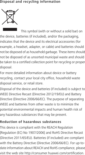 Disposal and recycling information This symbol (with or without a solid bar) on the device, batteries (if included), and/or the packaging, indicates that the device and its electrical accessories (for example, a headset, adapter, or cable) and batteries should not be disposed of as household garbage. These items should not be disposed of as unsorted municipal waste and should be taken to a certified collection point for recycling or proper disposal.For more detailed information about device or battery recycling, contact your local city office, household waste disposal service, or retail store.Disposal of the device and batteries (if included) is subject to WEEE Directive Recast (Directive 2012/19/EU) and Battery Directive (Directive 2006/66/EC). The purpose of separating WEEE and batteries from other waste is to minimize the potential environmental impacts and human health risk of any hazardous substances that may be present.Reduction of hazardous substancesThis device is compliant with the REACH Regulation [Regulation (EC) No 1907/2006] and RoHS Directive Recast (Directive 2011/65/EU). Batteries (if included) are compliant with the Battery Directive (Directive 2006/66/EC). For up-to-date information about REACH and RoHS compliance, please visit the web site http://consumer.huawei.com/certification. 