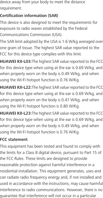 device away from your body to meet the distance requirement.Certification information (SAR)This device is also designed to meet the requirements for exposure to radio waves established by the Federal Communications Commission (USA).The SAR limit adopted by the USA is 1.6 W/kg averaged over one gram of tissue. The highest SAR value reported to the FCC for this device type complies with this limit.HUAWEI KII-L03:The highest SAR value reported to the FCC for this device type when using at the ear is 0.69 W/kg, and when properly worn on the body is 0.49 W/kg, and when using the Wi-Fi hotspot function is 0.76 W/Kg.HUAWEI KII-L22:The highest SAR value reported to the FCC for this device type when using at the ear is 0.69 W/kg, and when properly worn on the body is 0.47 W/kg, and when using the Wi-Fi hotspot function is 0.80 W/Kg.HUAWEI KII-L23:The highest SAR value reported to the FCC for this device type when using at the ear is 0.69 W/kg, and when properly worn on the body is 0.49 W/kg, and when using the Wi-Fi hotspot function is 0.76 W/Kg.FCC statementThis equipment has been tested and found to comply with the limits for a Class B digital device, pursuant to Part 15 of the FCC Rules. These limits are designed to provide reasonable protection against harmful interference in a residential installation. This equipment generates, uses and can radiate radio frequency energy and, if not installed and used in accordance with the instructions, may cause harmful interference to radio communications. However, there is no guarantee that interference will not occur in a particular 