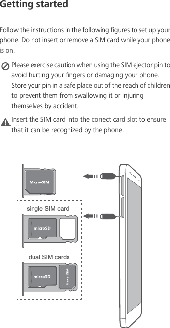 Getting startedFollow the instructions in the following figures to set up your phone. Do not insert or remove a SIM card while your phone is on. Please exercise caution when using the SIM ejector pin to avoid hurting your fingers or damaging your phone. Store your pin in a safe place out of the reach of children to prevent them from swallowing it or injuring themselves by accident.Caution Insert the SIM card into the correct card slot to ensure that it can be recognized by the phone.single SIM carddual SIM cards