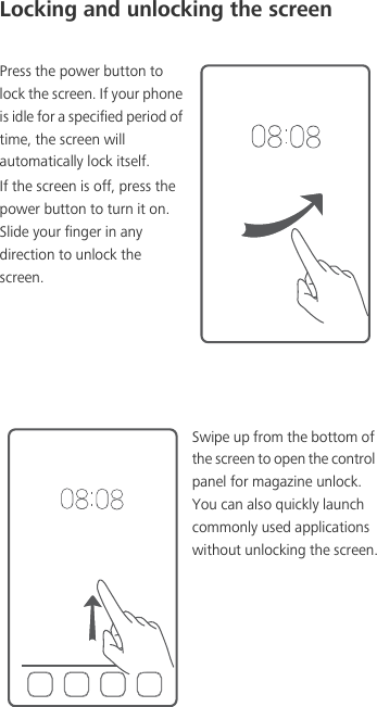 Locking and unlocking the screenPress the power button to lock the screen. If your phone is idle for a specified period of time, the screen will automatically lock itself.If the screen is off, press the power button to turn it on. Slide your finger in any direction to unlock the screen.Swipe up from the bottom of the screen to open the control panel for magazine unlock. You can also quickly launch commonly used applications without unlocking the screen.