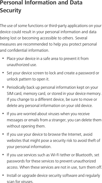Personal Information and Data SecurityThe use of some functions or third-party applications on your device could result in your personal information and data being lost or becoming accessible to others. Several measures are recommended to help you protect personal and confidential information.•  Place your device in a safe area to prevent it from unauthorized use.•  Set your device screen to lock and create a password or unlock pattern to open it.•  Periodically back up personal information kept on your SIM card, memory card, or stored in your device memory. If you change to a different device, be sure to move or delete any personal information on your old device.•  If you are worried about viruses when you receive messages or emails from a stranger, you can delete them without opening them.•  If you use your device to browse the Internet, avoid websites that might pose a security risk to avoid theft of your personal information.•  If you use services such as Wi-Fi tether or Bluetooth, set passwords for these services to prevent unauthorized access. When these services are not in use, turn them off.•  Install or upgrade device security software and regularly scan for viruses.