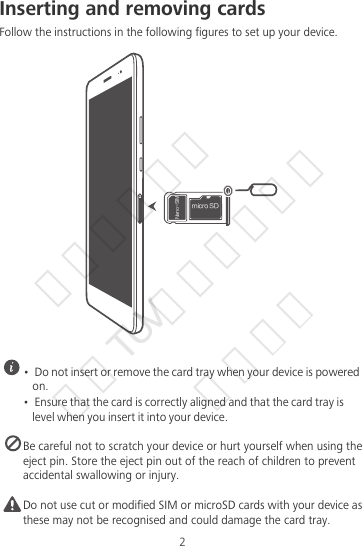 2Inserting and removing cardsFollow the instructions in the following figures to set up your device. •  Do not insert or remove the card tray when your device is powered on.•  Ensure that the card is correctly aligned and that the card tray is level when you insert it into your device. Be careful not to scratch your device or hurt yourself when using the eject pin. Store the eject pin out of the reach of children to prevent accidental swallowing or injury.Caution Do not use cut or modified SIM or microSD cards with your device as these may not be recognised and could damage the card tray.NJDSP4%/BOP4*.华为信息资产  仅供TUV南德公司使用  严禁扩散