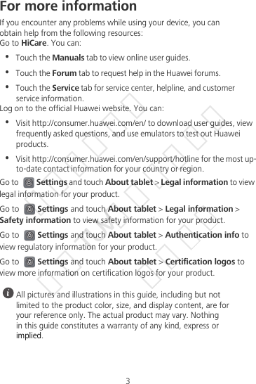 3For more informationIf you encounter any problems while using your device, you canobtain help from the following resources:Go to HiCare. You can:•  Touch the Manuals tab to view online user guides.•  Touch the Forum tab to request help in the Huawei forums.•  Touch the Service tab for service center, helpline, and customer service information.Log on to the official Huawei website. You can:•  Visit http://consumer.huawei.com/en/ to download user guides, view frequently asked questions, and use emulators to test out Huawei products.•  Visit http://consumer.huawei.com/en/support/hotline for the most up-to-date contact information for your country or region.Go to Settings and touch About tablet &gt; Legal information to view legal information for your product.Go to Settings and touch About tablet &gt; Legal information &gt; Safety information to view safety information for your product.Go to Settings and touch About tablet &gt; Authentication info to view regulatory information for your product.Go to Settings and touch About tablet &gt; Certification logos to view more information on certification logos for your product. All pictures and illustrations in this guide, including but notlimited to the product color, size, and display content, are foryour reference only. The actual product may vary. Nothingin this guide constitutes a warranty of any kind, express orimplied.华为信息资产  仅供TUV南德公司使用  严禁扩散