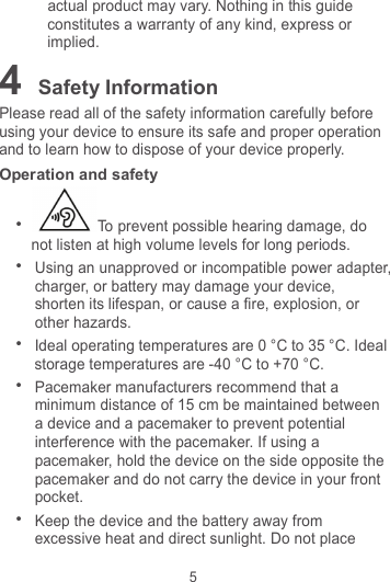 5 actual product may vary. Nothing in this guide constitutes a warranty of any kind, express or implied. 4 Safety Information Please read all of the safety information carefully before using your device to ensure its safe and proper operation and to learn how to dispose of your device properly. Operation and safety  To prevent possible hearing damage, do not listen at high volume levels for long periods.  Using an unapproved or incompatible power adapter, charger, or battery may damage your device, shorten its lifespan, or cause a fire, explosion, or other hazards.  Ideal operating temperatures are 0 °C to 35 °C. Ideal storage temperatures are -40 °C to +70 °C.  Pacemaker manufacturers recommend that a minimum distance of 15 cm be maintained between a device and a pacemaker to prevent potential interference with the pacemaker. If using a pacemaker, hold the device on the side opposite the pacemaker and do not carry the device in your front pocket.  Keep the device and the battery away from excessive heat and direct sunlight. Do not place 