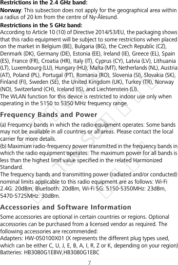 7Restrictions in the 2.4 GHz band:Norway: This subsection does not apply for the geographical area within a radius of 20 km from the centre of Ny-Ålesund.Restrictions in the 5 GHz band:According to Article 10 (10) of Directive 2014/53/EU, the packaging shows that this radio equipment will be subject to some restrictions when placed on the market in Belgium (BE), Bulgaria (BG), the Czech Republic (CZ), Denmark (DK), Germany (DE), Estonia (EE), Ireland (IE), Greece (EL), Spain (ES), France (FR), Croatia (HR), Italy (IT), Cyprus (CY), Latvia (LV), Lithuania (LT), Luxembourg (LU), Hungary (HU), Malta (MT), Netherlands (NL), Austria (AT), Poland (PL), Portugal (PT), Romania (RO), Slovenia (SI), Slovakia (SK), Finland (FI), Sweden (SE), the United Kingdom (UK), Turkey (TR), Norway (NO), Switzerland (CH), Iceland (IS), and Liechtenstein (LI).The WLAN function for this device is restricted to indoor use only when operating in the 5150 to 5350 MHz frequency range.Frequency Bands and Power(a) Frequency bands in which the radio equipment operates: Some bands may not be available in all countries or all areas. Please contact the local carrier for more details.(b) Maximum radio-frequency power transmitted in the frequency bands in which the radio equipment operates: The maximum power for all bands is less than the highest limit value specified in the related Harmonized Standard.The frequency bands and transmitting power (radiated and/or conducted) nominal limits applicable to this radio equipment are as follows: Wi-Fi 2.4G: 20dBm, Bluetooth: 20dBm, Wi-Fi 5G: 5150-5350MHz: 23dBm, 5470-5725MHz: 30dBm.Accessories and Software InformationSome accessories are optional in certain countries or regions. Optional accessories can be purchased from a licensed vendor as required. The following accessories are recommended:Adapters: HW-050100X01 (X represents the different plug types used, which can be either C, U, J, E, B, A, I, R, Z or K, depending on your region)Batteries: HB3080G1EBW,HB3080G1EBC华为信息资产  仅供TUV-SUD公司使用  严禁扩散