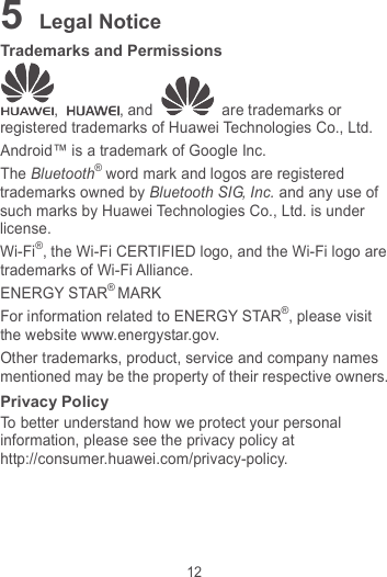 12 5 Legal Notice Trademarks and Permissions ,  , and   are trademarks or registered trademarks of Huawei Technologies Co., Ltd. Android™ is a trademark of Google Inc. The Bluetooth® word mark and logos are registered trademarks owned by Bluetooth SIG, Inc. and any use of such marks by Huawei Technologies Co., Ltd. is under license.   Wi-Fi®, the Wi-Fi CERTIFIED logo, and the Wi-Fi logo are trademarks of Wi-Fi Alliance. ENERGY STAR® MARK For information related to ENERGY STAR®, please visit the website www.energystar.gov. Other trademarks, product, service and company names mentioned may be the property of their respective owners. Privacy Policy To better understand how we protect your personal information, please see the privacy policy at http://consumer.huawei.com/privacy-policy. 