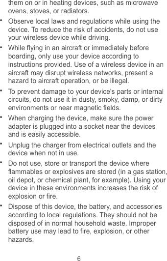 6 them on or in heating devices, such as microwave ovens, stoves, or radiators.  Observe local laws and regulations while using the device. To reduce the risk of accidents, do not use your wireless device while driving.  While flying in an aircraft or immediately before boarding, only use your device according to instructions provided. Use of a wireless device in an aircraft may disrupt wireless networks, present a hazard to aircraft operation, or be illegal.  To prevent damage to your device&apos;s parts or internal circuits, do not use it in dusty, smoky, damp, or dirty environments or near magnetic fields.  When charging the device, make sure the power adapter is plugged into a socket near the devices and is easily accessible.  Unplug the charger from electrical outlets and the device when not in use.  Do not use, store or transport the device where flammables or explosives are stored (in a gas station, oil depot, or chemical plant, for example). Using your device in these environments increases the risk of explosion or fire.  Dispose of this device, the battery, and accessories according to local regulations. They should not be disposed of in normal household waste. Improper battery use may lead to fire, explosion, or other hazards. 