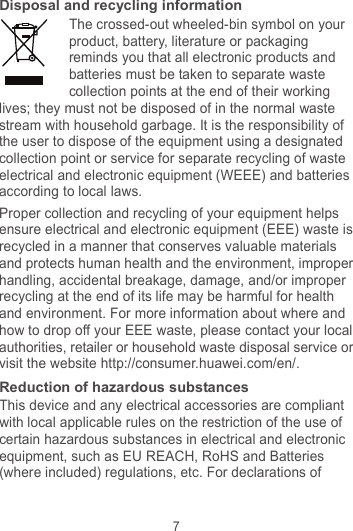 7 Disposal and recycling information The crossed-out wheeled-bin symbol on your product, battery, literature or packaging reminds you that all electronic products and batteries must be taken to separate waste collection points at the end of their working lives; they must not be disposed of in the normal waste stream with household garbage. It is the responsibility of the user to dispose of the equipment using a designated collection point or service for separate recycling of waste electrical and electronic equipment (WEEE) and batteries according to local laws. Proper collection and recycling of your equipment helps ensure electrical and electronic equipment (EEE) waste is recycled in a manner that conserves valuable materials and protects human health and the environment, improper handling, accidental breakage, damage, and/or improper recycling at the end of its life may be harmful for health and environment. For more information about where and how to drop off your EEE waste, please contact your local authorities, retailer or household waste disposal service or visit the website http://consumer.huawei.com/en/. Reduction of hazardous substances This device and any electrical accessories are compliant with local applicable rules on the restriction of the use of certain hazardous substances in electrical and electronic equipment, such as EU REACH, RoHS and Batteries (where included) regulations, etc. For declarations of 