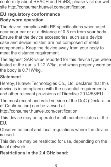8 conformity about REACH and RoHS, please visit our web site http://consumer.huawei.com/certification. EU regulatory conformance Body worn operation The device complies with RF specifications when used near your ear or at a distance of 0.5 cm from your body. Ensure that the device accessories, such as a device case and device holster, are not composed of metal components. Keep the device away from your body to meet the distance requirement. The highest SAR value reported for this device type when tested at the ear is 1.12 W/kg, and when properly worn on the body is 0.71W/kg. Statement Hereby, Huawei Technologies Co., Ltd. declares that this device is in compliance with the essential requirements and other relevant provisions of Directive 2014/53/EU. The most recent and valid version of the DoC (Declaration of Confirmation) can be viewed at http://consumer.huawei.com/certification. This device may be operated in all member states of the EU. Observe national and local regulations where the device is used. This device may be restricted for use, depending on the local network. Restrictions in the 2.4 GHz band: 