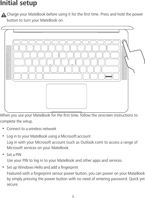 3Initial setupCaution Charge your MateBook before using it for the first time. Press and hold the power button to turn your MateBook on.When you use your MateBook for the first time, follow the onscreen instructions to complete the setup.•  Connect to a wireless network•  Log in to your MateBook using a Microsoft accountLog in with your Microsoft account (such as Outlook.com) to access a range of Microsoft services on your MateBook.•  Set a PINUse your PIN to log in to your MateBook and other apps and services.•  Set up Windows Hello and add a fingerprint Featured with a fingerprint sensor power button, you can power on your MateBook by simply pressing the power button with no need of entering password. Quick yet secure.