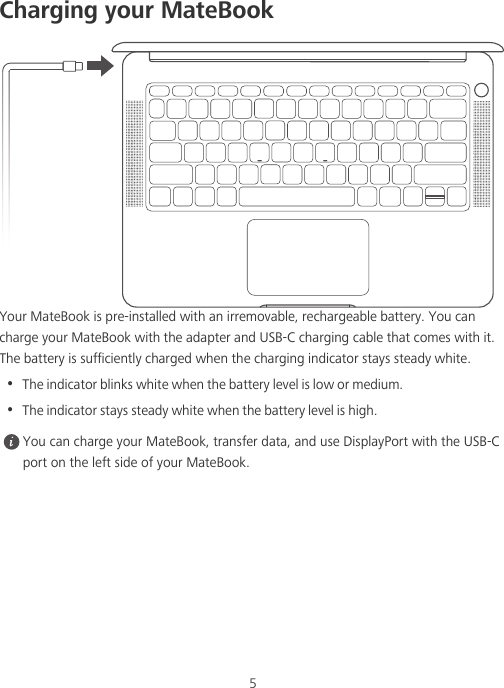 5Charging your MateBookYour MateBook is pre-installed with an irremovable, rechargeable battery. You can charge your MateBook with the adapter and USB-C charging cable that comes with it. The battery is sufficiently charged when the charging indicator stays steady white.•  The indicator blinks white when the battery level is low or medium.•  The indicator stays steady white when the battery level is high. You can charge your MateBook, transfer data, and use DisplayPort with the USB-C port on the left side of your MateBook.