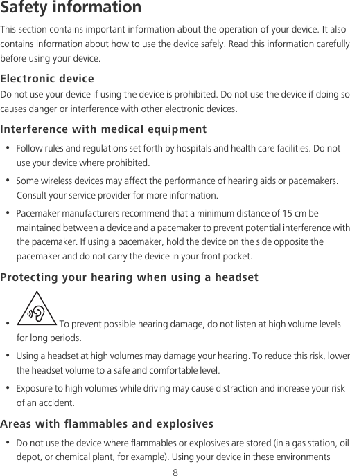 8Safety informationThis section contains important information about the operation of your device. It also contains information about how to use the device safely. Read this information carefully before using your device.Electronic deviceDo not use your device if using the device is prohibited. Do not use the device if doing so causes danger or interference with other electronic devices.Interference with medical equipment•  Follow rules and regulations set forth by hospitals and health care facilities. Do not use your device where prohibited.•  Some wireless devices may affect the performance of hearing aids or pacemakers. Consult your service provider for more information.•  Pacemaker manufacturers recommend that a minimum distance of 15 cm be maintained between a device and a pacemaker to prevent potential interference with the pacemaker. If using a pacemaker, hold the device on the side opposite the pacemaker and do not carry the device in your front pocket.Protecting your hearing when using a headset•   To prevent possible hearing damage, do not listen at high volume levels for long periods. •  Using a headset at high volumes may damage your hearing. To reduce this risk, lower the headset volume to a safe and comfortable level.•  Exposure to high volumes while driving may cause distraction and increase your risk of an accident.Areas with flammables and explosives•  Do not use the device where flammables or explosives are stored (in a gas station, oil depot, or chemical plant, for example). Using your device in these environments 