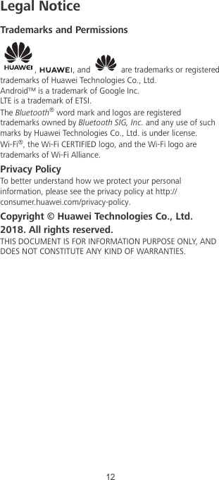 Legal NoticeTrademarks and Permissions,  , and   are trademarks or registeredtrademarks of Huawei Technologies Co., Ltd.Android™ is a trademark of Google Inc.LTE is a trademark of ETSI.The Bluetooth® word mark and logos are registeredtrademarks owned by Bluetooth SIG, Inc. and any use of suchmarks by Huawei Technologies Co., Ltd. is under license.Wi-Fi®, the Wi-Fi CERTIFIED logo, and the Wi-Fi logo aretrademarks of Wi-Fi Alliance.Privacy PolicyTo better understand how we protect your personalinformation, please see the privacy policy at http://consumer.huawei.com/privacy-policy.Copyright © Huawei Technologies Co., Ltd.2018. All rights reserved.THIS DOCUMENT IS FOR INFORMATION PURPOSE ONLY, ANDDOES NOT CONSTITUTE ANY KIND OF WARRANTIES.12