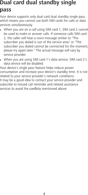 Dual card dual standby singlepass Your device supports only dual card dual standby single pass,which means you cannot use both SIM cards for calls or dataservices simultaneously.When you are on a call using SIM card 1, SIM card 2 cannotbe used to make or answer calls. If someone calls SIM card2, the caller will hear a voice message similar to &quot;Thesubscriber you dialed is out of the service area&quot; or &quot;Thesubscriber you dialed cannot be connected for the moment,please try again later.&quot; The actual message will vary byservice provider.When you are using SIM card 1&apos;s data service, SIM card 2&apos;sdata service will be disabled.Your device&apos;s single pass feature helps reduce powerconsumption and increase your device&apos;s standby time. It is notrelated to your service provider&apos;s network conditions.It may be a good idea to contact your service provider andsubscribe to missed call reminder and related assistanceservices to avoid the   mentioned above.4