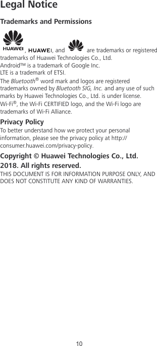 Legal NoticeTrademarks and Permissions,  , and   are trademarks or registeredtrademarks of Huawei Technologies Co., Ltd.Android™ is a trademark of Google Inc.LTE is a trademark of ETSI.The Bluetooth® word mark and logos are registeredtrademarks owned by Bluetooth SIG, Inc. and any use of suchmarks by Huawei Technologies Co., Ltd. is under license.Wi-Fi®, the Wi-Fi CERTIFIED logo, and the Wi-Fi logo aretrademarks of Wi-Fi Alliance.Privacy PolicyTo better understand how we protect your personalinformation, please see the privacy policy at http://consumer.huawei.com/privacy-policy.Copyright © Huawei Technologies Co., Ltd.2018. All rights reserved.THIS DOCUMENT IS FOR INFORMATION PURPOSE ONLY, ANDDOES NOT CONSTITUTE ANY KIND OF WARRANTIES.10