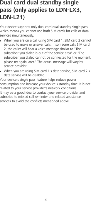Dual card dual standby singlepass (only applies to LDN-LX3,LDN-L21)Your device supports only dual card dual standby single pass,which means you cannot use both SIM cards for calls or dataservices simultaneously.lWhen you are on a call using SIM card 1, SIM card 2 cannotbe used to make or answer calls. If someone calls SIM card2, the caller will hear a voice message similar to &quot;Thesubscriber you dialed is out of the service area&quot; or &quot;Thesubscriber you dialed cannot be connected for the moment,please try again later.&quot; The actual message will vary byservice provider.lWhen you are using SIM card 1&apos;s data service, SIM card 2&apos;sdata service will be disabled.Your device&apos;s single pass feature helps reduce powerconsumption and increase your device&apos;s standby time. It is notrelated to your service provider&apos;s network conditions.It may be a good idea to contact your service provider andsubscribe to missed call reminder and related assistanceservices to avoid the conicts mentioned above.4