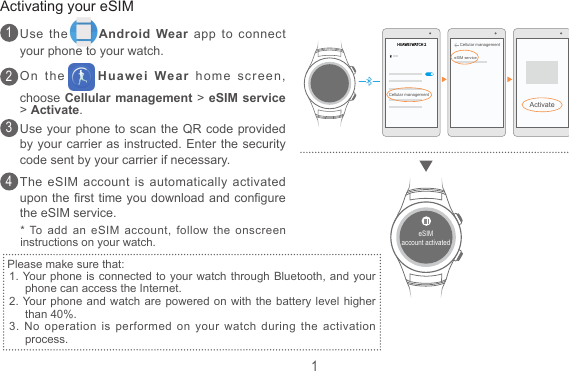 1Use the Android Wear app to connect your phone to your watch.On the Huawei Wear home screen, choose Cellular management &gt; eSIM service &gt; Activate.Use your phone to scan the QR code provided by your carrier as instructed. Enter the security code sent by your carrier if necessary.The eSIM account is automatically activated upon the rst time you download and congure the eSIM service.Activating your eSIM1234Please make sure that:1. Your phone is connected to your watch through Bluetooth, and  your   phone can access the Internet.2. Your phone and watch are powered on with the battery level higher than 40%.3. No operation is performed on your watch during  the  activation process.* To add an eSIM account, follow the onscreen instructions on your watch.eSIMaccount activatedHUAWEI WATCH 2Cellular managementCellular managementeSIM serviceActivate