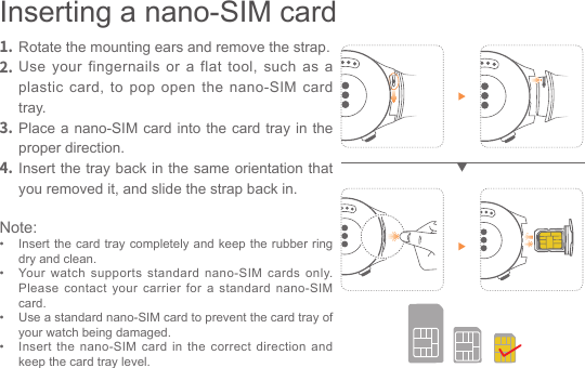 Inserting a nano-SIM card1. Rotate the mounting ears and remove the strap.2. Use your fingernails or a flat tool, such as a plastic card, to pop open the nano-SIM card tray.3. Place a nano-SIM card into the card tray in the proper direction.4. Insert the tray back in the same orientation that you removed it, and slide the strap back in.Note:•  Insert the card tray completely and keep the rubber ring dry and clean.•  Your watch supports standard nano-SIM cards only. Please contact your carrier for a standard nano-SIM card.•  Use a standard nano-SIM card to prevent the card tray of your watch being damaged.•  Insert the nano-SIM card in the correct direction and keep the card tray level.
