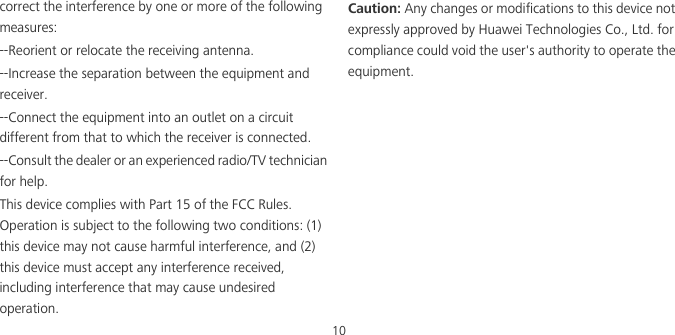10correct the interference by one or more of the following measures:--Reorient or relocate the receiving antenna.--Increase the separation between the equipment and receiver.--Connect the equipment into an outlet on a circuit different from that to which the receiver is connected.--Consult the dealer or an experienced radio/TV technician for help.This device complies with Part 15 of the FCC Rules. Operation is subject to the following two conditions: (1) this device may not cause harmful interference, and (2) this device must accept any interference received, including interference that may cause undesired operation.Caution: Any changes or modifications to this device not expressly approved by Huawei Technologies Co., Ltd. for compliance could void the user&apos;s authority to operate the equipment.