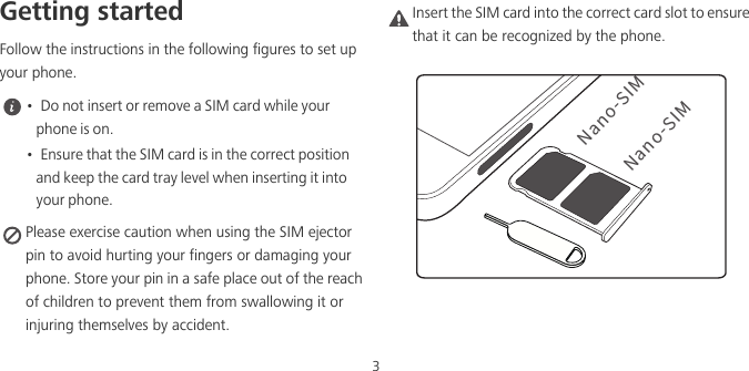 3Getting startedFollow the instructions in the following figures to set up your phone. •  Do not insert or remove a SIM card while your phone is on.•  Ensure that the SIM card is in the correct position and keep the card tray level when inserting it into your phone. Please exercise caution when using the SIM ejector pin to avoid hurting your fingers or damaging your phone. Store your pin in a safe place out of the reach of children to prevent them from swallowing it or injuring themselves by accident.Caution Insert the SIM card into the correct card slot to ensure that it can be recognized by the phone./BOP4*./BOP4*.