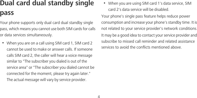 4Dual card dual standby single passYour phone supports only dual card dual standby single pass, which means you cannot use both SIM cards for calls or data services simultaneously.•  When you are on a call using SIM card 1, SIM card 2 cannot be used to make or answer calls. If someone calls SIM card 2, the caller will hear a voice message similar to &quot;The subscriber you dialed is out of the service area&quot; or &quot;The subscriber you dialed cannot be connected for the moment, please try again later.&quot; The actual message will vary by service provider.•  When you are using SIM card 1&apos;s data service, SIM card 2&apos;s data service will be disabled. Your phone&apos;s single pass feature helps reduce power consumption and increase your phone&apos;s standby time. It is not related to your service provider&apos;s network conditions.It may be a good idea to contact your service provider and subscribe to missed call reminder and related assistance services to avoid the conflicts mentioned above. 