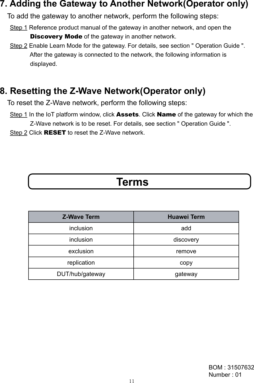 To reset the Z-Wave network, perform the following steps:8. Resetting the Z-Wave Network(Operator only)Step 1 In the IoT platform window, click Assets. Click Name of the gateway for which the             Z-Wave network is to be reset. For details, see section &quot; Operation Guide &quot;. Step 2 Click RESET to reset the Z-Wave network.To add the gateway to another network, perform the following steps:Step 1 Reference product manual of the gateway in another network, and open the             Discovery Mode of the gateway in another network.Step 2 Enable Learn Mode for the gateway. For details, see section &quot; Operation Guide &quot;.             After the gateway is connected to the network, the following information is             displayed.7. Adding the Gateway to Another Network(Operator only)TermsZ-Wave Term Huawei Terminclusion addinclusion discoveryexclusion removereplication copyDUT/hub/gateway gatewayBOM : 31507632Number : 0111